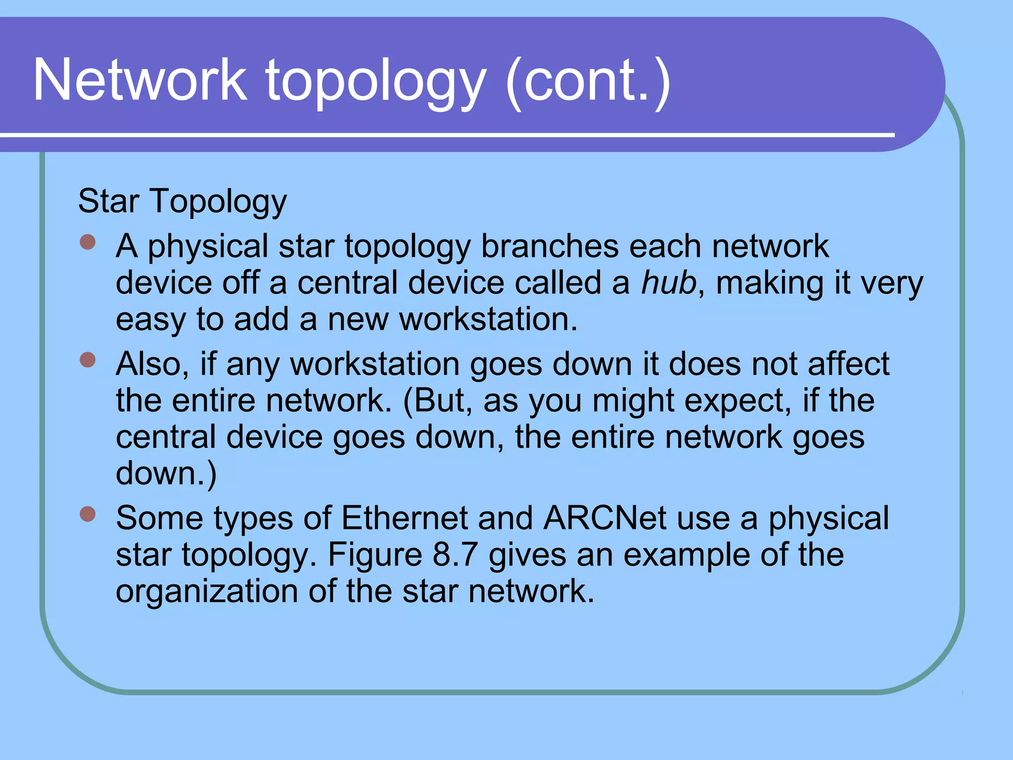 Network topology (cont.)
Star Topology
 A physical star topology branches each network
device off a central device called a hub, making it very
easy to add a new workstation.
 Also, if any workstation goes down it does not affect
the entire network. (But, as you might expect, if the
central device goes down, the entire network goes
down.)
 Some types of Ethernet and ARCNet use a physical
star topology. Figure 8.7 gives an example of the
organization of the star network.
 