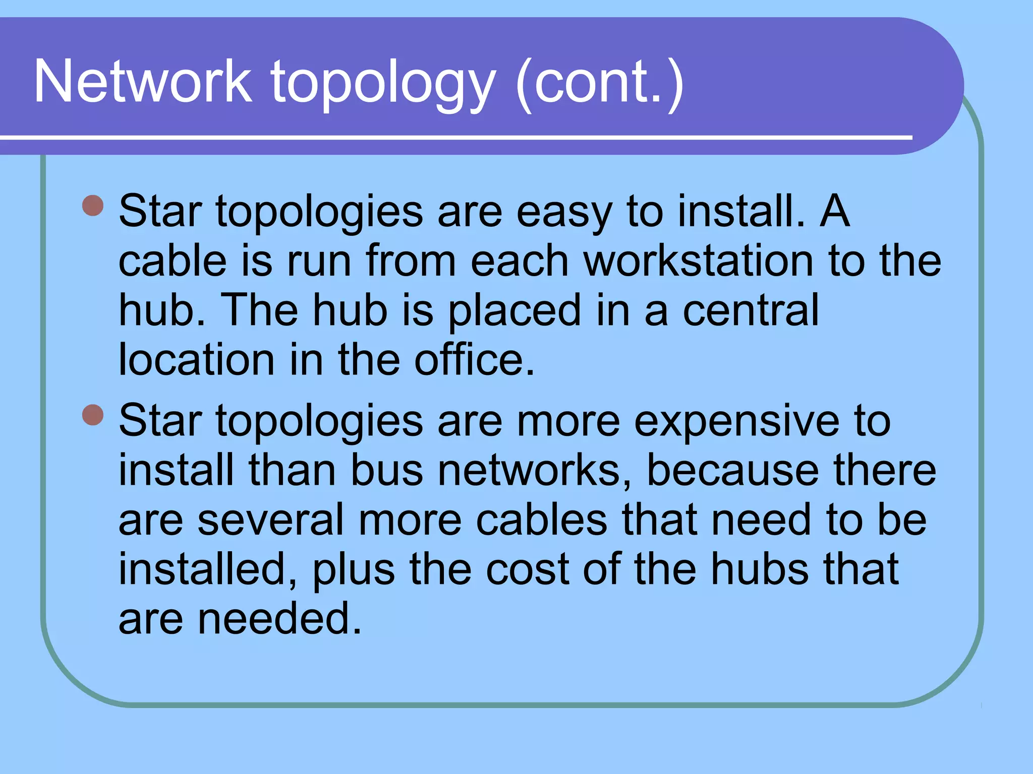 Network topology (cont.)
Star topologies are easy to install. A
cable is run from each workstation to the
hub. The hub is placed in a central
location in the office.
Star topologies are more expensive to
install than bus networks, because there
are several more cables that need to be
installed, plus the cost of the hubs that
are needed.
 