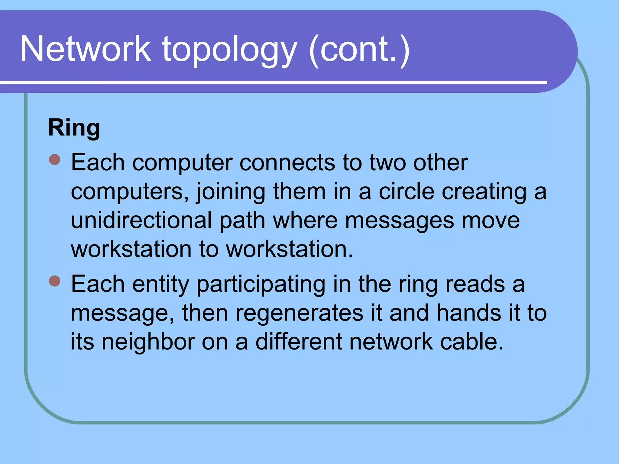 Network topology (cont.)
Ring
 Each computer connects to two other
computers, joining them in a circle creating a
unidirectional path where messages move
workstation to workstation.
 Each entity participating in the ring reads a
message, then regenerates it and hands it to
its neighbor on a different network cable.
 