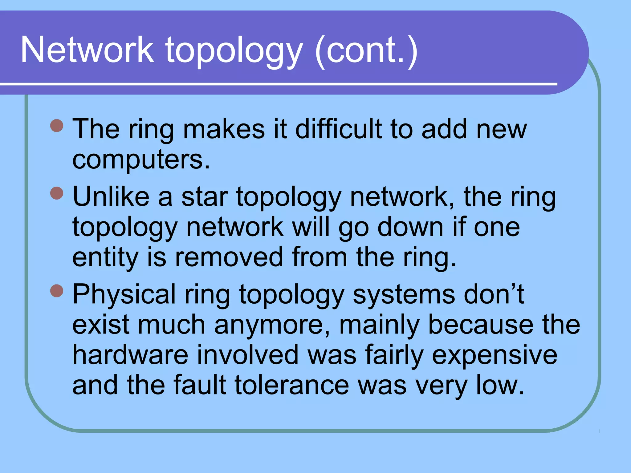 Network topology (cont.)
The ring makes it difficult to add new
computers.
Unlike a star topology network, the ring
topology network will go down if one
entity is removed from the ring.
Physical ring topology systems don’t
exist much anymore, mainly because the
hardware involved was fairly expensive
and the fault tolerance was very low.
 