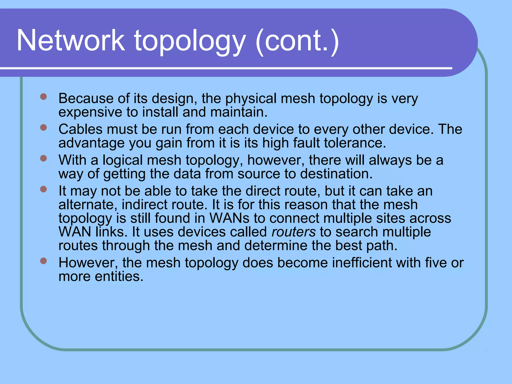 Network topology (cont.)
 Because of its design, the physical mesh topology is very
expensive to install and maintain.
 Cables must be run from each device to every other device. The
advantage you gain from it is its high fault tolerance.
 With a logical mesh topology, however, there will always be a
way of getting the data from source to destination.
 It may not be able to take the direct route, but it can take an
alternate, indirect route. It is for this reason that the mesh
topology is still found in WANs to connect multiple sites across
WAN links. It uses devices called routers to search multiple
routes through the mesh and determine the best path.
 However, the mesh topology does become inefficient with five or
more entities.
 
