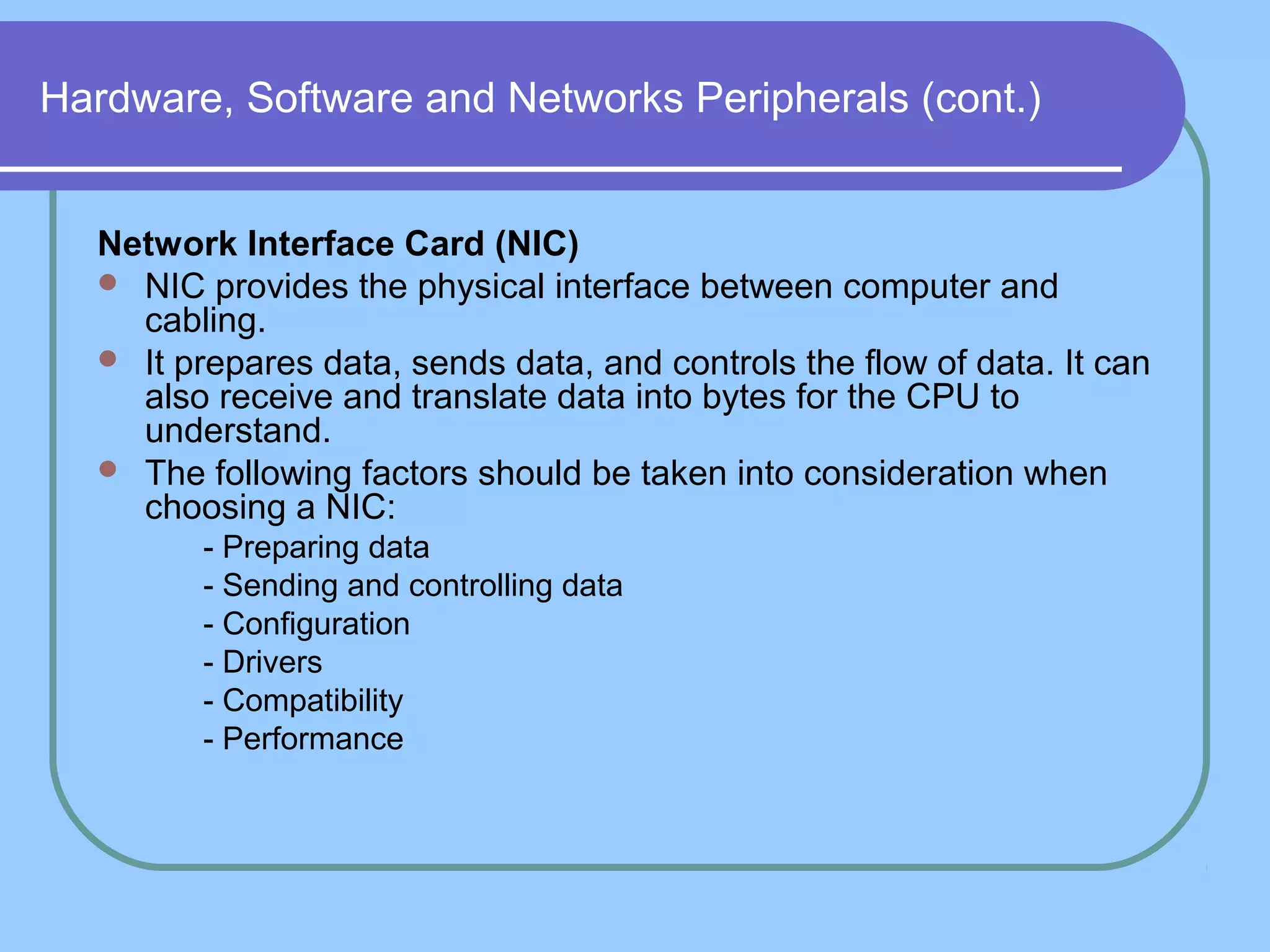 Hardware, Software and Networks Peripherals (cont.)
Network Interface Card (NIC)
 NIC provides the physical interface between computer and
cabling.
 It prepares data, sends data, and controls the flow of data. It can
also receive and translate data into bytes for the CPU to
understand.
 The following factors should be taken into consideration when
choosing a NIC:
1. - Preparing data
2. - Sending and controlling data
3. - Configuration
4. - Drivers
5. - Compatibility
6. - Performance
 