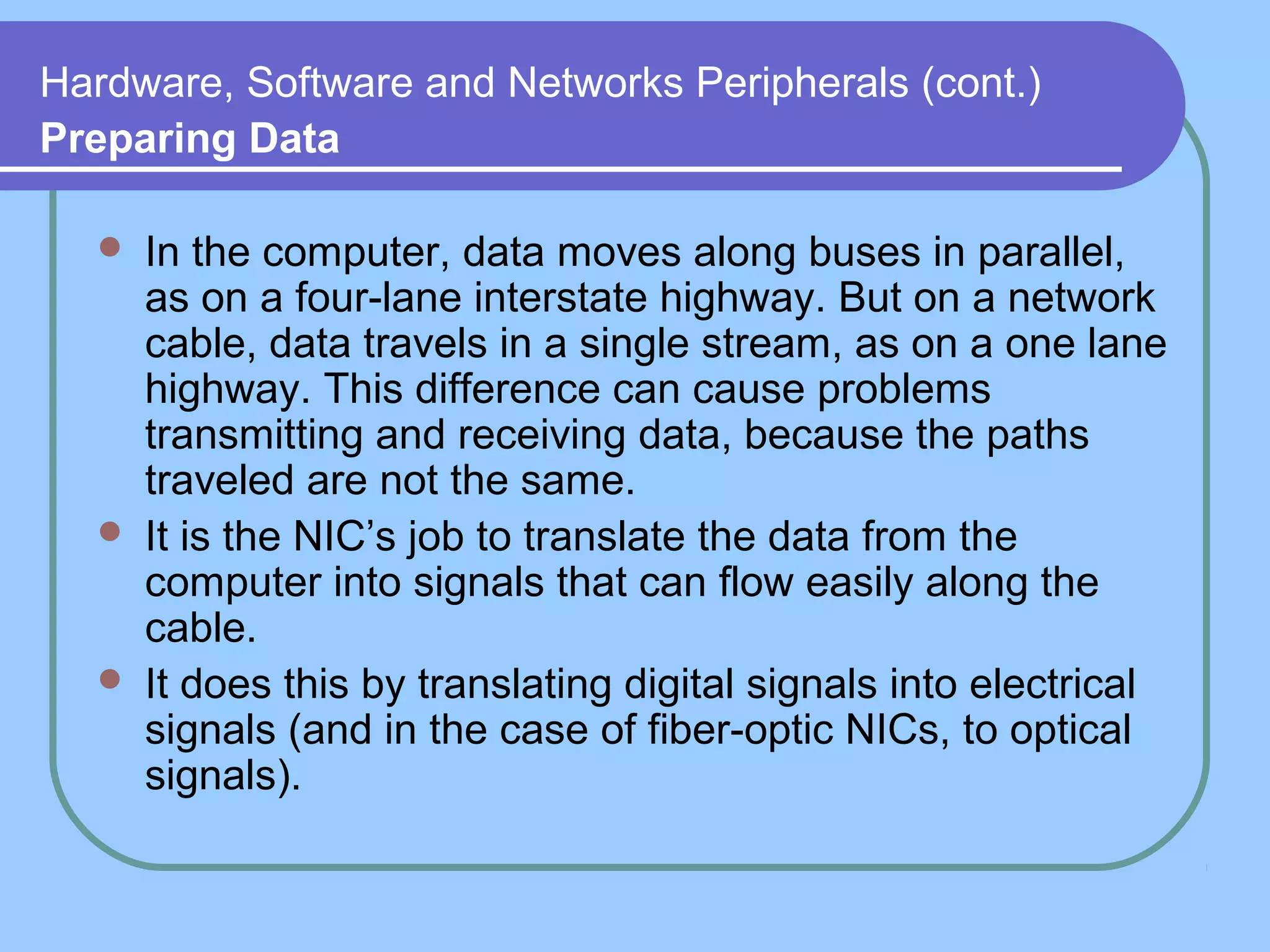 Hardware, Software and Networks Peripherals (cont.)
Preparing Data
 In the computer, data moves along buses in parallel,
as on a four-lane interstate highway. But on a network
cable, data travels in a single stream, as on a one lane
highway. This difference can cause problems
transmitting and receiving data, because the paths
traveled are not the same.
 It is the NIC’s job to translate the data from the
computer into signals that can flow easily along the
cable.
 It does this by translating digital signals into electrical
signals (and in the case of fiber-optic NICs, to optical
signals).
 