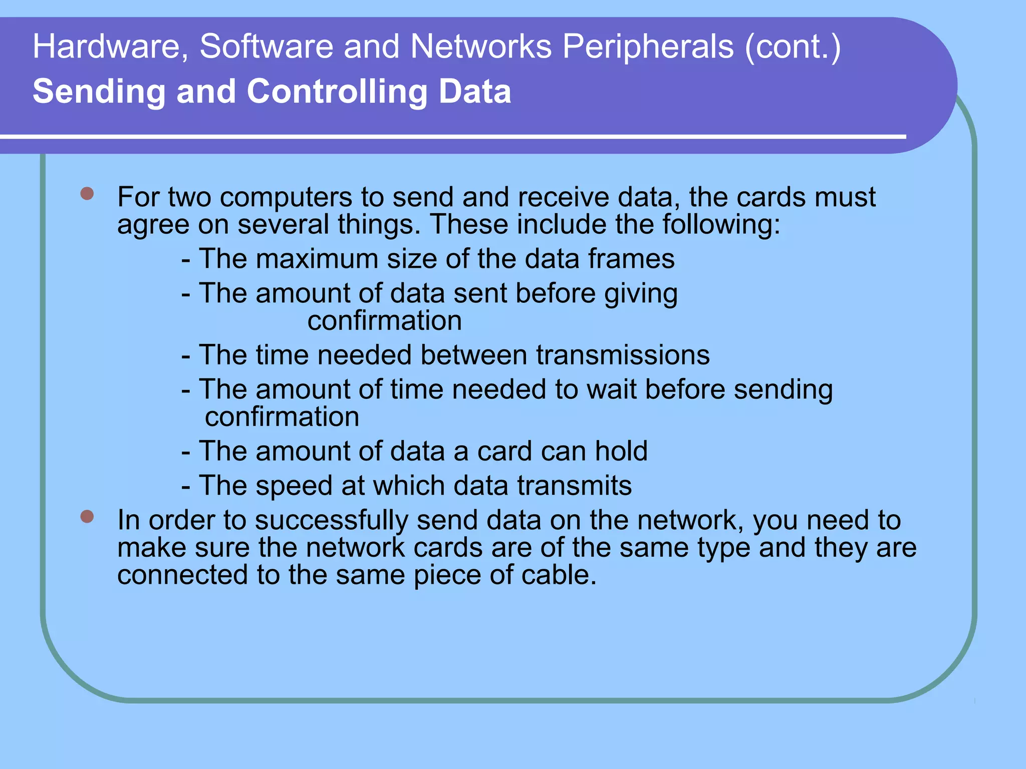 Hardware, Software and Networks Peripherals (cont.)
Sending and Controlling Data
 For two computers to send and receive data, the cards must
agree on several things. These include the following:
- The maximum size of the data frames
- The amount of data sent before giving
confirmation
- The time needed between transmissions
- The amount of time needed to wait before sending
confirmation
- The amount of data a card can hold
- The speed at which data transmits
 In order to successfully send data on the network, you need to
make sure the network cards are of the same type and they are
connected to the same piece of cable.
 