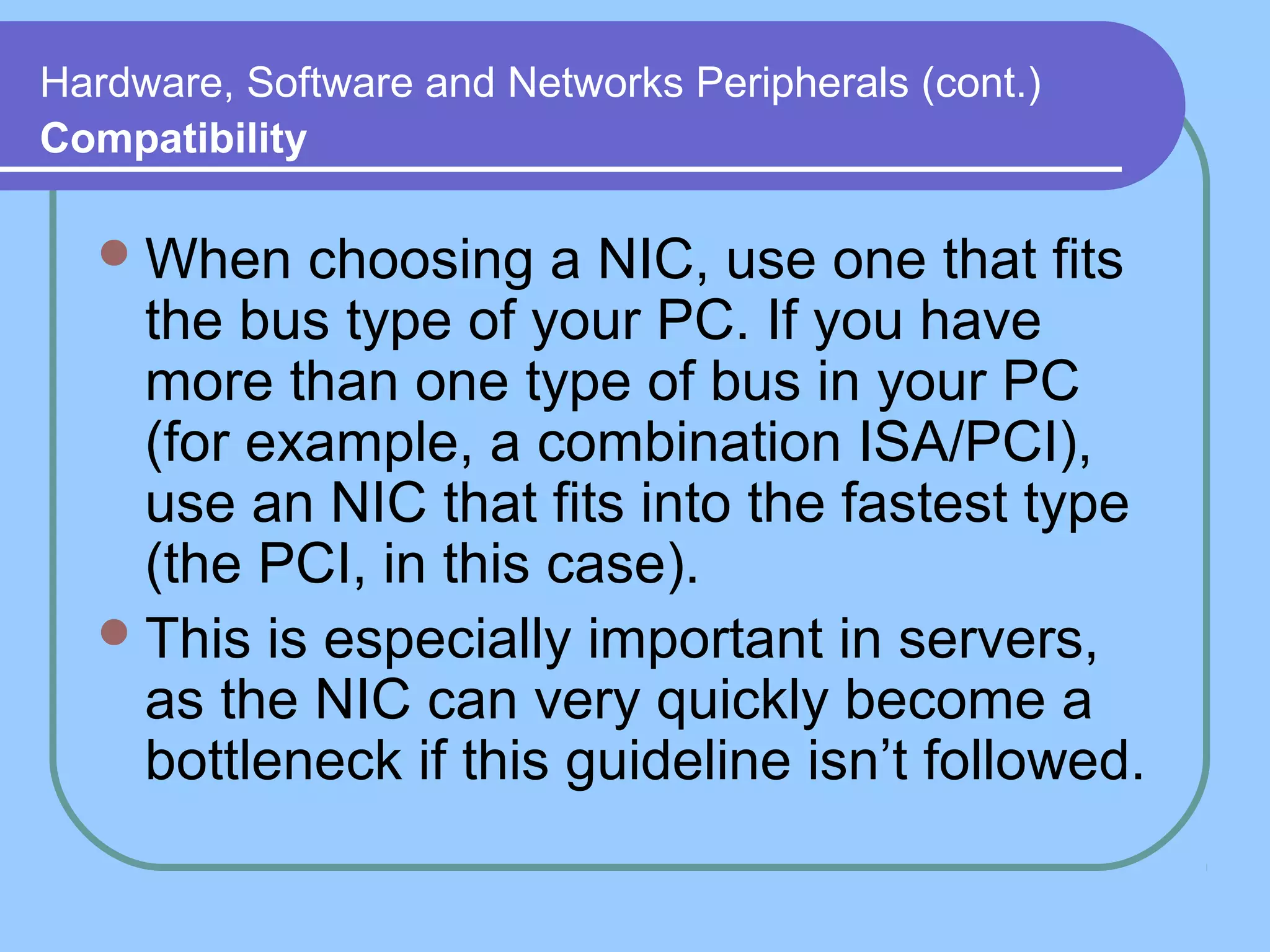 Hardware, Software and Networks Peripherals (cont.)
Compatibility
When choosing a NIC, use one that fits
the bus type of your PC. If you have
more than one type of bus in your PC
(for example, a combination ISA/PCI),
use an NIC that fits into the fastest type
(the PCI, in this case).
This is especially important in servers,
as the NIC can very quickly become a
bottleneck if this guideline isn’t followed.
 