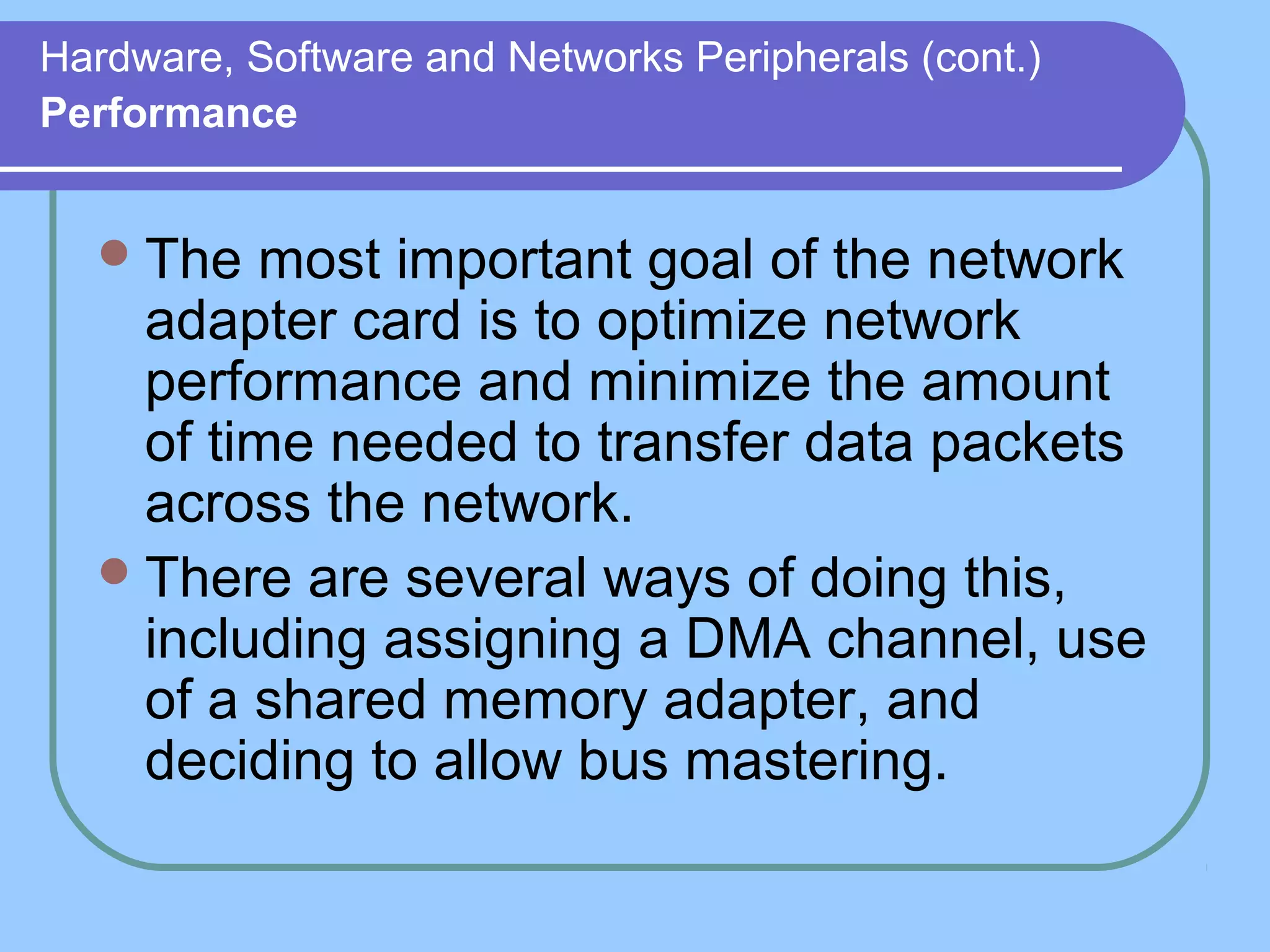 Hardware, Software and Networks Peripherals (cont.)
Performance
The most important goal of the network
adapter card is to optimize network
performance and minimize the amount
of time needed to transfer data packets
across the network.
There are several ways of doing this,
including assigning a DMA channel, use
of a shared memory adapter, and
deciding to allow bus mastering.
 