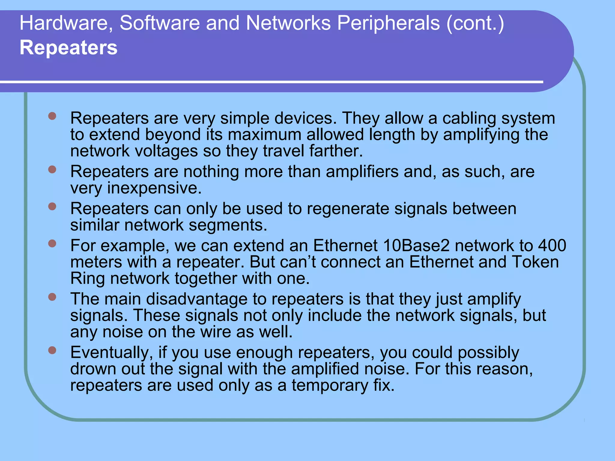 Hardware, Software and Networks Peripherals (cont.)
Repeaters
 Repeaters are very simple devices. They allow a cabling system
to extend beyond its maximum allowed length by amplifying the
network voltages so they travel farther.
 Repeaters are nothing more than amplifiers and, as such, are
very inexpensive.
 Repeaters can only be used to regenerate signals between
similar network segments.
 For example, we can extend an Ethernet 10Base2 network to 400
meters with a repeater. But can’t connect an Ethernet and Token
Ring network together with one.
 The main disadvantage to repeaters is that they just amplify
signals. These signals not only include the network signals, but
any noise on the wire as well.
 Eventually, if you use enough repeaters, you could possibly
drown out the signal with the amplified noise. For this reason,
repeaters are used only as a temporary fix.
 