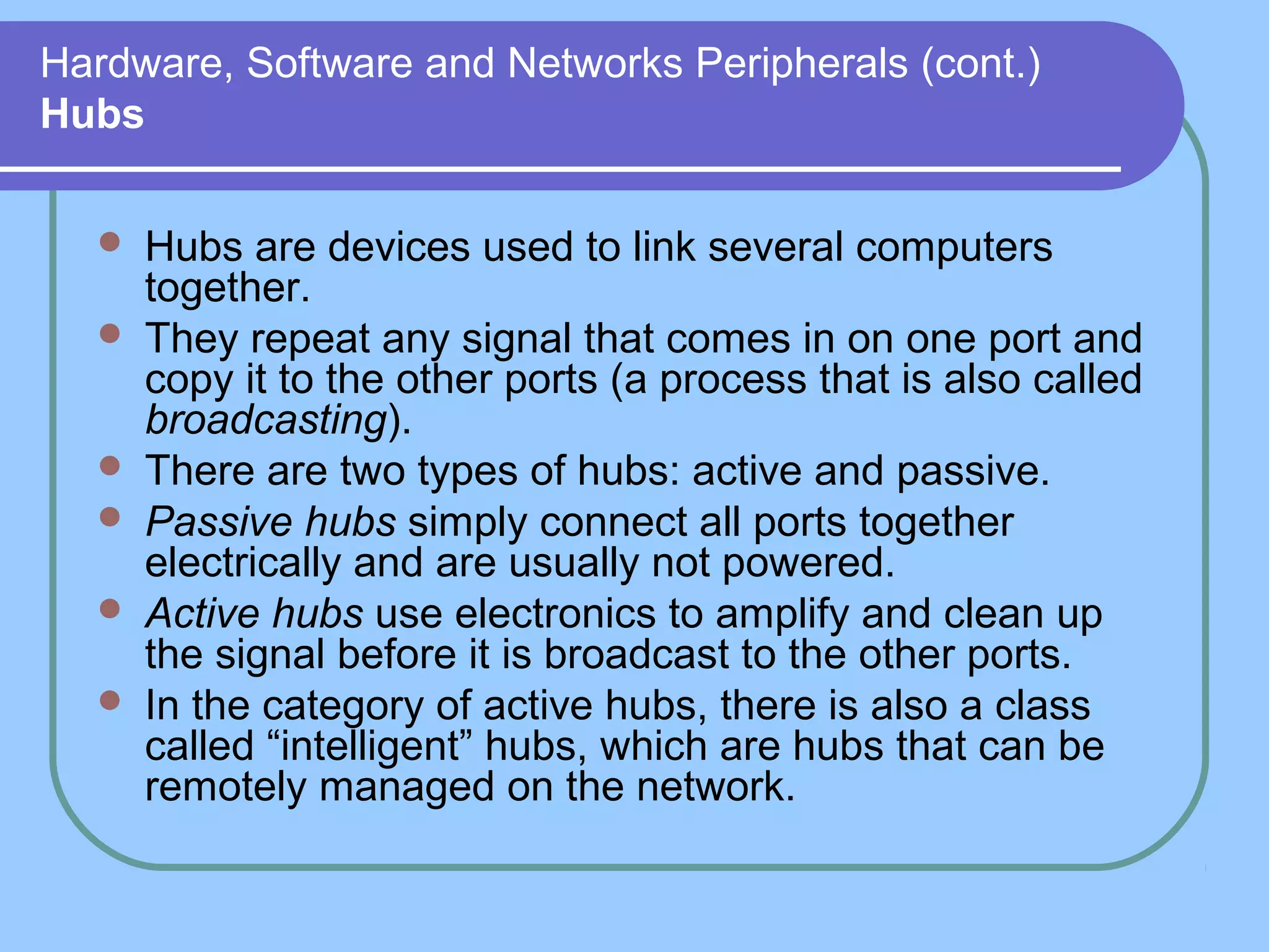 Hardware, Software and Networks Peripherals (cont.)
Hubs
 Hubs are devices used to link several computers
together.
 They repeat any signal that comes in on one port and
copy it to the other ports (a process that is also called
broadcasting).
 There are two types of hubs: active and passive.
 Passive hubs simply connect all ports together
electrically and are usually not powered.
 Active hubs use electronics to amplify and clean up
the signal before it is broadcast to the other ports.
 In the category of active hubs, there is also a class
called “intelligent” hubs, which are hubs that can be
remotely managed on the network.
 