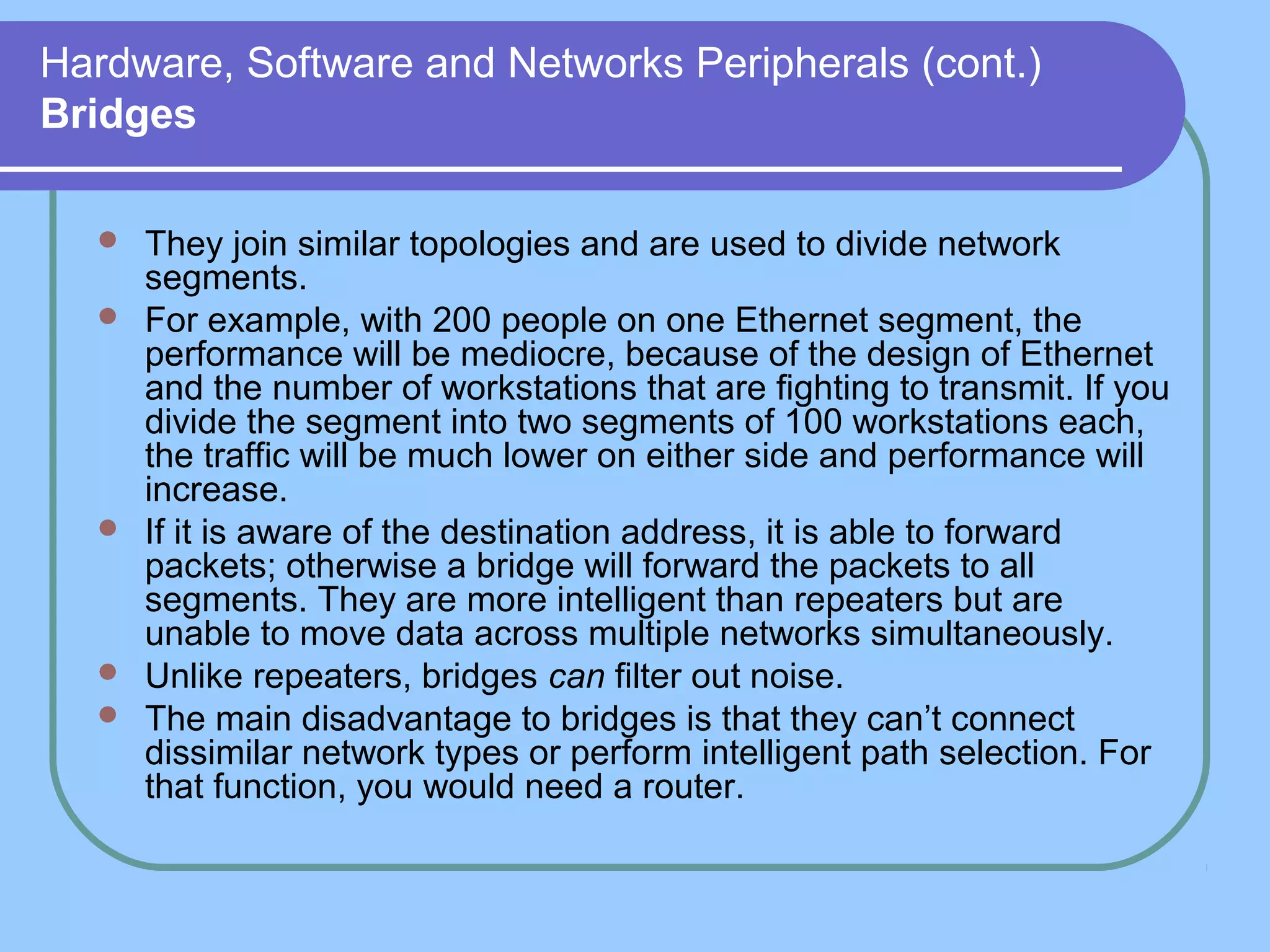 Hardware, Software and Networks Peripherals (cont.)
Bridges
 They join similar topologies and are used to divide network
segments.
 For example, with 200 people on one Ethernet segment, the
performance will be mediocre, because of the design of Ethernet
and the number of workstations that are fighting to transmit. If you
divide the segment into two segments of 100 workstations each,
the traffic will be much lower on either side and performance will
increase.
 If it is aware of the destination address, it is able to forward
packets; otherwise a bridge will forward the packets to all
segments. They are more intelligent than repeaters but are
unable to move data across multiple networks simultaneously.
 Unlike repeaters, bridges can filter out noise.
 The main disadvantage to bridges is that they can’t connect
dissimilar network types or perform intelligent path selection. For
that function, you would need a router.
 