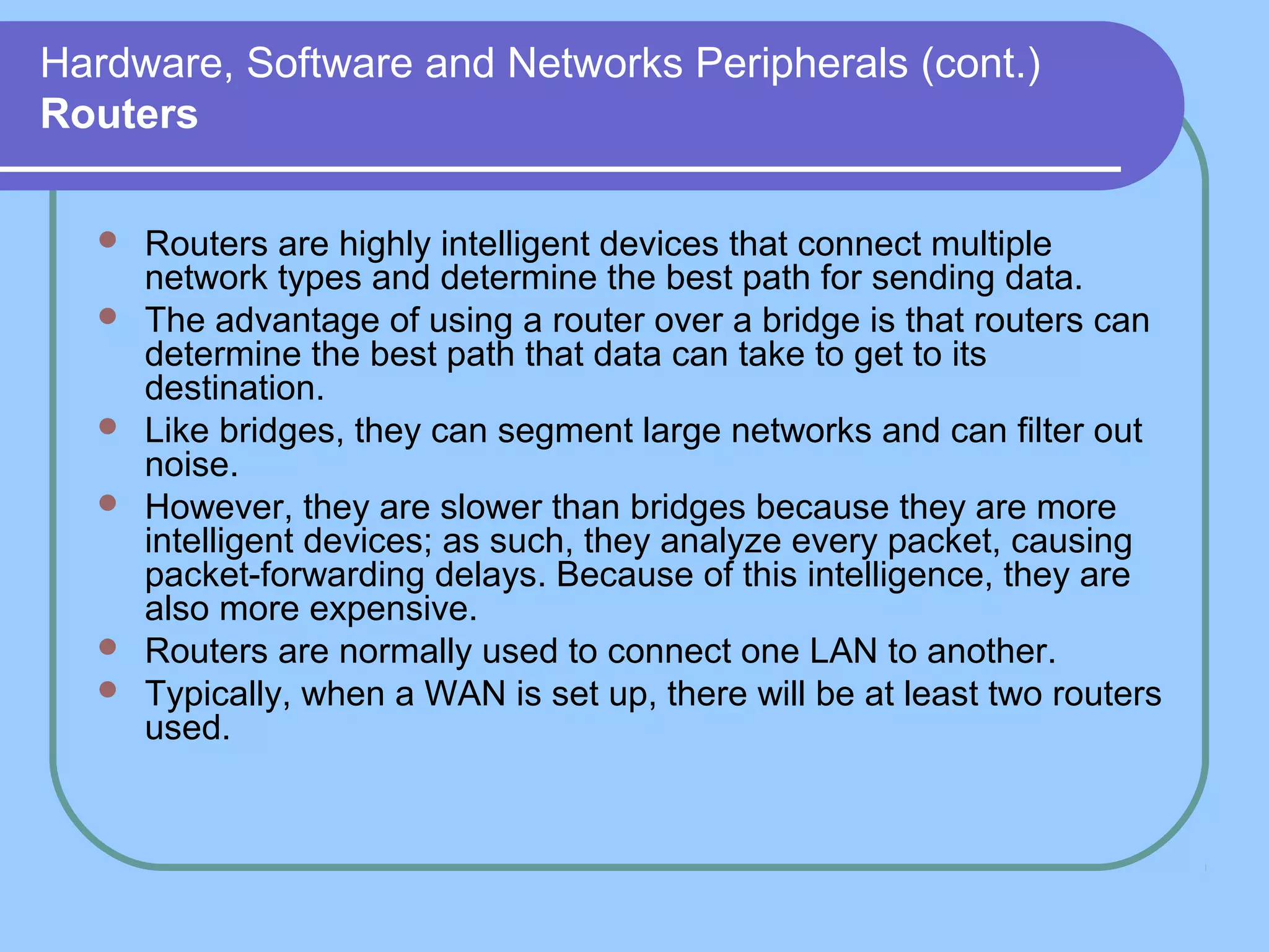 Hardware, Software and Networks Peripherals (cont.)
Routers
 Routers are highly intelligent devices that connect multiple
network types and determine the best path for sending data.
 The advantage of using a router over a bridge is that routers can
determine the best path that data can take to get to its
destination.
 Like bridges, they can segment large networks and can filter out
noise.
 However, they are slower than bridges because they are more
intelligent devices; as such, they analyze every packet, causing
packet-forwarding delays. Because of this intelligence, they are
also more expensive.
 Routers are normally used to connect one LAN to another.
 Typically, when a WAN is set up, there will be at least two routers
used.
 