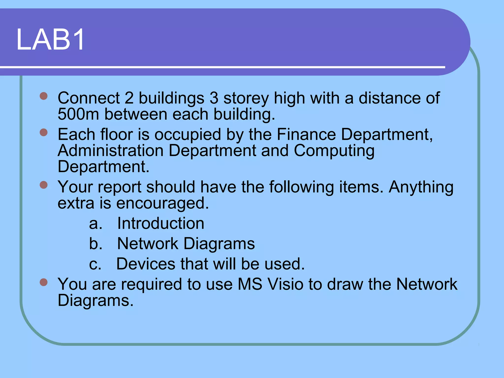 LAB1
 Connect 2 buildings 3 storey high with a distance of
500m between each building.
 Each floor is occupied by the Finance Department,
Administration Department and Computing
Department.
 Your report should have the following items. Anything
extra is encouraged.
a. Introduction
b. Network Diagrams
c. Devices that will be used.
 You are required to use MS Visio to draw the Network
Diagrams.
 