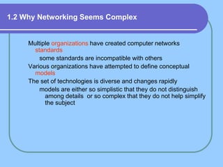 1.2 Why Networking Seems Complex
Multiple organizations have created computer networks
standards
some standards are incompatible with others
Various organizations have attempted to define conceptual
models
The set of technologies is diverse and changes rapidly
models are either so simplistic that they do not distinguish
among details or so complex that they do not help simplify
the subject
 