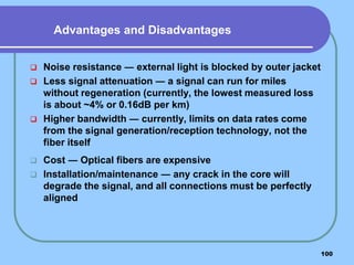 100
 Noise resistance ― external light is blocked by outer jacket
 Less signal attenuation ― a signal can run for miles
without regeneration (currently, the lowest measured loss
is about ~4% or 0.16dB per km)
 Higher bandwidth ― currently, limits on data rates come
from the signal generation/reception technology, not the
fiber itself
 Cost ― Optical fibers are expensive
 Installation/maintenance ― any crack in the core will
degrade the signal, and all connections must be perfectly
aligned
Advantages and Disadvantages
 