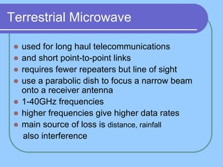 Terrestrial Microwave
 used for long haul telecommunications
 and short point-to-point links
 requires fewer repeaters but line of sight
 use a parabolic dish to focus a narrow beam
onto a receiver antenna
 1-40GHz frequencies
 higher frequencies give higher data rates
 main source of loss is distance, rainfall
also interference
 