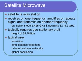 Satellite Microwave
 satellite is relay station
 receives on one frequency, amplifies or repeats
signal and transmits on another frequency
 eg. uplink 5.925-6.425 GHz & downlink 3.7-4.2 GHz
 typically requires geo-stationary orbit
 height of 35,784km
 typical uses
 television
 long distance telephone
 private business networks
 global positioning
 