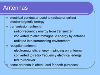 Antennas
 electrical conductor used to radiate or collect
electromagnetic energy
 transmission antenna
 radio frequency energy from transmitter
 converted to electromagnetic energy by antenna
 radiated into surrounding environment
 reception antenna
 electromagnetic energy impinging on antenna
 converted to radio frequency electrical energy
 fed to receiver
 same antenna is often used for both purposes
 