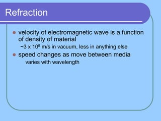 Refraction
 velocity of electromagnetic wave is a function
of density of material
~3 x 108 m/s in vacuum, less in anything else
 speed changes as move between media
 varies with wavelength
 