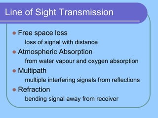 Line of Sight Transmission
 Free space loss
 loss of signal with distance
 Atmospheric Absorption
 from water vapour and oxygen absorption
 Multipath
 multiple interfering signals from reflections
 Refraction
 bending signal away from receiver
 
