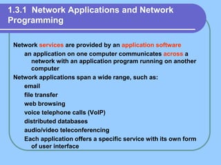 1.3.1 Network Applications and Network
Programming
Network services are provided by an application software
an application on one computer communicates across a
network with an application program running on another
computer
Network applications span a wide range, such as:
email
file transfer
web browsing
voice telephone calls (VoIP)
distributed databases
audio/video teleconferencing
Each application offers a specific service with its own form
of user interface
 