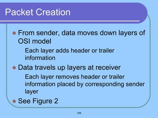 126
Packet Creation
 From sender, data moves down layers of
OSI model
 Each layer adds header or trailer
information
 Data travels up layers at receiver
 Each layer removes header or trailer
information placed by corresponding sender
layer
 See Figure 2
 