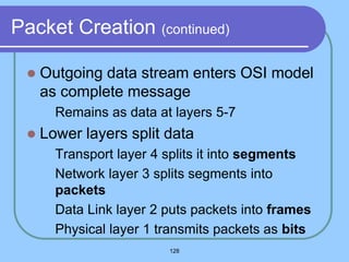 128
Packet Creation (continued)
 Outgoing data stream enters OSI model
as complete message
 Remains as data at layers 5-7
 Lower layers split data
 Transport layer 4 splits it into segments
 Network layer 3 splits segments into
packets
 Data Link layer 2 puts packets into frames
 Physical layer 1 transmits packets as bits
 
