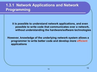 1.3.1 Network Applications and Network
Programming
it is possible to understand network applications, and even
possible to write code that communicates over a network,
without understanding the hardware/software technologies
However, knowledge of the underlying network system allows a
programmer to write better code and develop more efficient
applications
13
13
 