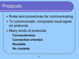 131
Protocols
 Rules and procedures for communicating
 To communicate, computers must agree
on protocols
 Many kinds of protocols:
 Connectionless
 Connection-oriented
 Routable
 No routable
 