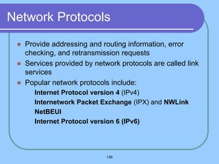 136
Network Protocols
 Provide addressing and routing information, error
checking, and retransmission requests
 Services provided by network protocols are called link
services
 Popular network protocols include:
 Internet Protocol version 4 (IPv4)
 Internetwork Packet Exchange (IPX) and NWLink
 NetBEUI
 Internet Protocol version 6 (IPv6)
 