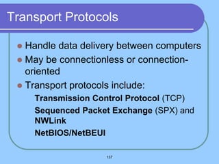 137
Transport Protocols
 Handle data delivery between computers
 May be connectionless or connection-
oriented
 Transport protocols include:
 Transmission Control Protocol (TCP)
 Sequenced Packet Exchange (SPX) and
NWLink
 NetBIOS/NetBEUI
 