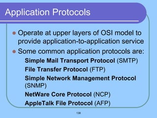 138
Application Protocols
 Operate at upper layers of OSI model to
provide application-to-application service
 Some common application protocols are:
 Simple Mail Transport Protocol (SMTP)
 File Transfer Protocol (FTP)
 Simple Network Management Protocol
(SNMP)
 NetWare Core Protocol (NCP)
 AppleTalk File Protocol (AFP)
 