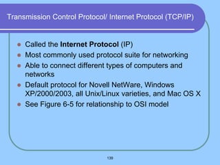 139
Transmission Control Protocol/ Internet Protocol (TCP/IP)
 Called the Internet Protocol (IP)
 Most commonly used protocol suite for networking
 Able to connect different types of computers and
networks
 Default protocol for Novell NetWare, Windows
XP/2000/2003, all Unix/Linux varieties, and Mac OS X
 See Figure 6-5 for relationship to OSI model
 
