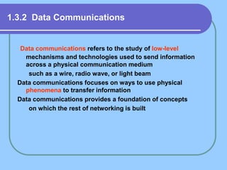 1.3.2 Data Communications
Data communications refers to the study of low-level
mechanisms and technologies used to send information
across a physical communication medium
such as a wire, radio wave, or light beam
Data communications focuses on ways to use physical
phenomena to transfer information
Data communications provides a foundation of concepts
on which the rest of networking is built
 