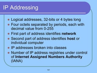 141
IP Addressing
 Logical addresses, 32-bits or 4 bytes long
 Four octets separated by periods, each with
decimal value from 0-255
 First part of address identifies network
 Second part of address identifies host or
individual computer
 IP addresses broken into classes
 Number of IP address registries under control
of Internet Assigned Numbers Authority
(IANA)
 