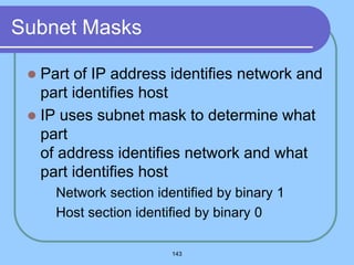 143
Subnet Masks
 Part of IP address identifies network and
part identifies host
 IP uses subnet mask to determine what
part
of address identifies network and what
part identifies host
 Network section identified by binary 1
 Host section identified by binary 0
 