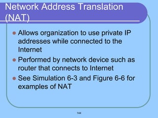 144
Network Address Translation
(NAT)
 Allows organization to use private IP
addresses while connected to the
Internet
 Performed by network device such as
router that connects to Internet
 See Simulation 6-3 and Figure 6-6 for
examples of NAT
 