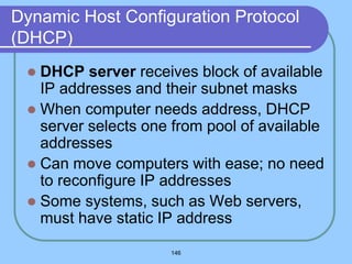 146
Dynamic Host Configuration Protocol
(DHCP)
 DHCP server receives block of available
IP addresses and their subnet masks
 When computer needs address, DHCP
server selects one from pool of available
addresses
 Can move computers with ease; no need
to reconfigure IP addresses
 Some systems, such as Web servers,
must have static IP address
 