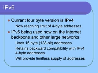 147
IPv6
 Current four byte version is IPv4
 Now reaching limit of 4-byte addresses
 IPv6 being used now on the Internet
backbone and other large networks
 Uses 16 byte (128-bit) addresses
 Retains backward compatibility with IPv4
4-byte addresses
 Will provide limitless supply of addresses
 
