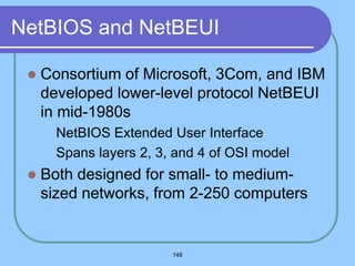148
NetBIOS and NetBEUI
 Consortium of Microsoft, 3Com, and IBM
developed lower-level protocol NetBEUI
in mid-1980s
 NetBIOS Extended User Interface
 Spans layers 2, 3, and 4 of OSI model
 Both designed for small- to medium-
sized networks, from 2-250 computers
 