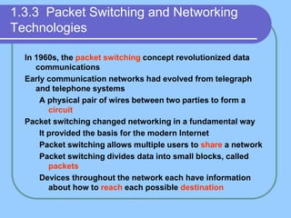 1.3.3 Packet Switching and Networking
Technologies
In 1960s, the packet switching concept revolutionized data
communications
Early communication networks had evolved from telegraph
and telephone systems
A physical pair of wires between two parties to form a
circuit
Packet switching changed networking in a fundamental way
It provided the basis for the modern Internet
Packet switching allows multiple users to share a network
Packet switching divides data into small blocks, called
packets
Devices throughout the network each have information
about how to reach each possible destination
 