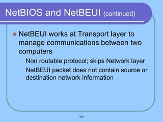 151
NetBIOS and NetBEUI (continued)
 NetBEUI works at Transport layer to
manage communications between two
computers
 Non routable protocol; skips Network layer
 NetBEUI packet does not contain source or
destination network information
 