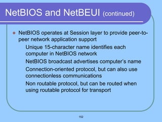 152
NetBIOS and NetBEUI (continued)
 NetBIOS operates at Session layer to provide peer-to-
peer network application support
 Unique 15-character name identifies each
computer in NetBIOS network
 NetBIOS broadcast advertises computer’s name
 Connection-oriented protocol, but can also use
connectionless communications
 Non routable protocol, but can be routed when
using routable protocol for transport
 