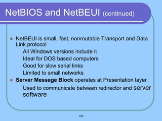 153
NetBIOS and NetBEUI (continued)
 NetBEUI is small, fast, nonroutable Transport and Data
Link protocol
 All Windows versions include it
 Ideal for DOS based computers
 Good for slow serial links
 Limited to small networks
 Server Message Block operates at Presentation layer
 Used to communicate between redirector and server
software
 