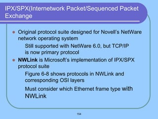 154
IPX/SPX(Internetwork Packet/Sequenced Packet
Exchange
 Original protocol suite designed for Novell’s NetWare
network operating system
 Still supported with NetWare 6.0, but TCP/IP
is now primary protocol
 NWLink is Microsoft’s implementation of IPX/SPX
protocol suite
 Figure 6-8 shows protocols in NWLink and
corresponding OSI layers
 Must consider which Ethernet frame type with
NWLink
 