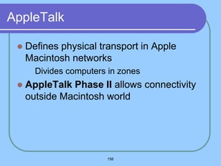 156
AppleTalk
 Defines physical transport in Apple
Macintosh networks
 Divides computers in zones
 AppleTalk Phase II allows connectivity
outside Macintosh world
 