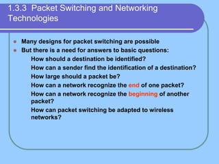1.3.3 Packet Switching and Networking
Technologies
 Many designs for packet switching are possible
 But there is a need for answers to basic questions:
 How should a destination be identified?
 How can a sender find the identification of a destination?
 How large should a packet be?
 How can a network recognize the end of one packet?
 How can a network recognize the beginning of another
packet?
 How can packet switching be adapted to wireless
networks?
 