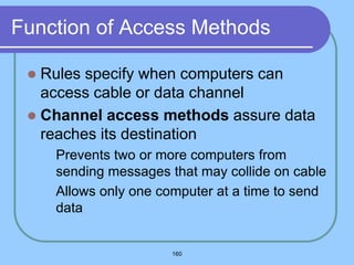 160
Function of Access Methods
 Rules specify when computers can
access cable or data channel
 Channel access methods assure data
reaches its destination
 Prevents two or more computers from
sending messages that may collide on cable
 Allows only one computer at a time to send
data
 