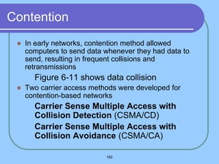162
Contention
 In early networks, contention method allowed
computers to send data whenever they had data to
send, resulting in frequent collisions and
retransmissions
 Figure 6-11 shows data collision
 Two carrier access methods were developed for
contention-based networks
 Carrier Sense Multiple Access with
Collision Detection (CSMA/CD)
 Carrier Sense Multiple Access with
Collision Avoidance (CSMA/CA)
 