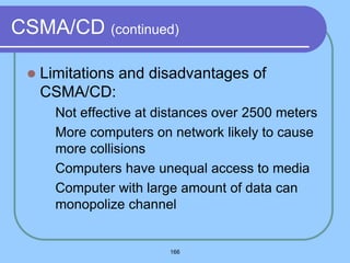 166
CSMA/CD (continued)
 Limitations and disadvantages of
CSMA/CD:
 Not effective at distances over 2500 meters
 More computers on network likely to cause
more collisions
 Computers have unequal access to media
 Computer with large amount of data can
monopolize channel
 