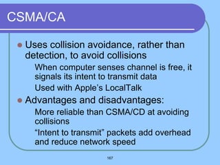 167
CSMA/CA
 Uses collision avoidance, rather than
detection, to avoid collisions
 When computer senses channel is free, it
signals its intent to transmit data
 Used with Apple’s LocalTalk
 Advantages and disadvantages:
 More reliable than CSMA/CD at avoiding
collisions
 “Intent to transmit” packets add overhead
and reduce network speed
 