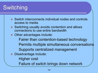 168
Switching
 Switch interconnects individual nodes and controls
access to media
 Switching usually avoids contention and allows
connections to use entire bandwidth
 Other advantages include:
 Fairer than contention-based technology
 Permits multiple simultaneous conversations
 Supports centralized management
 Disadvantage include:
 Higher cost
 Failure of switch brings down network
 